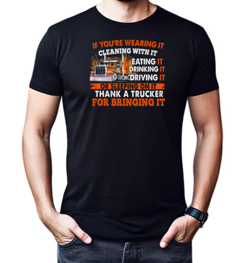 If You're Wearing It Cleaning With It Eating It Drinking It Sleeping On It Thank A Trucker For Bringing It T-Shirt