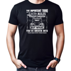 The Important Thing Is Not The Miles You've Driven But What You've Driven Into Your Head With Those Miles T-Shirt