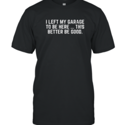 I Left My Garage To Be Here This Better Be Good T-Shirt