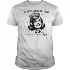 My dentist said I needed a crown I was like I know right shirt