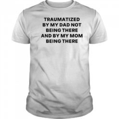 Traumatized by my dad not being there and by my mom being there shirt