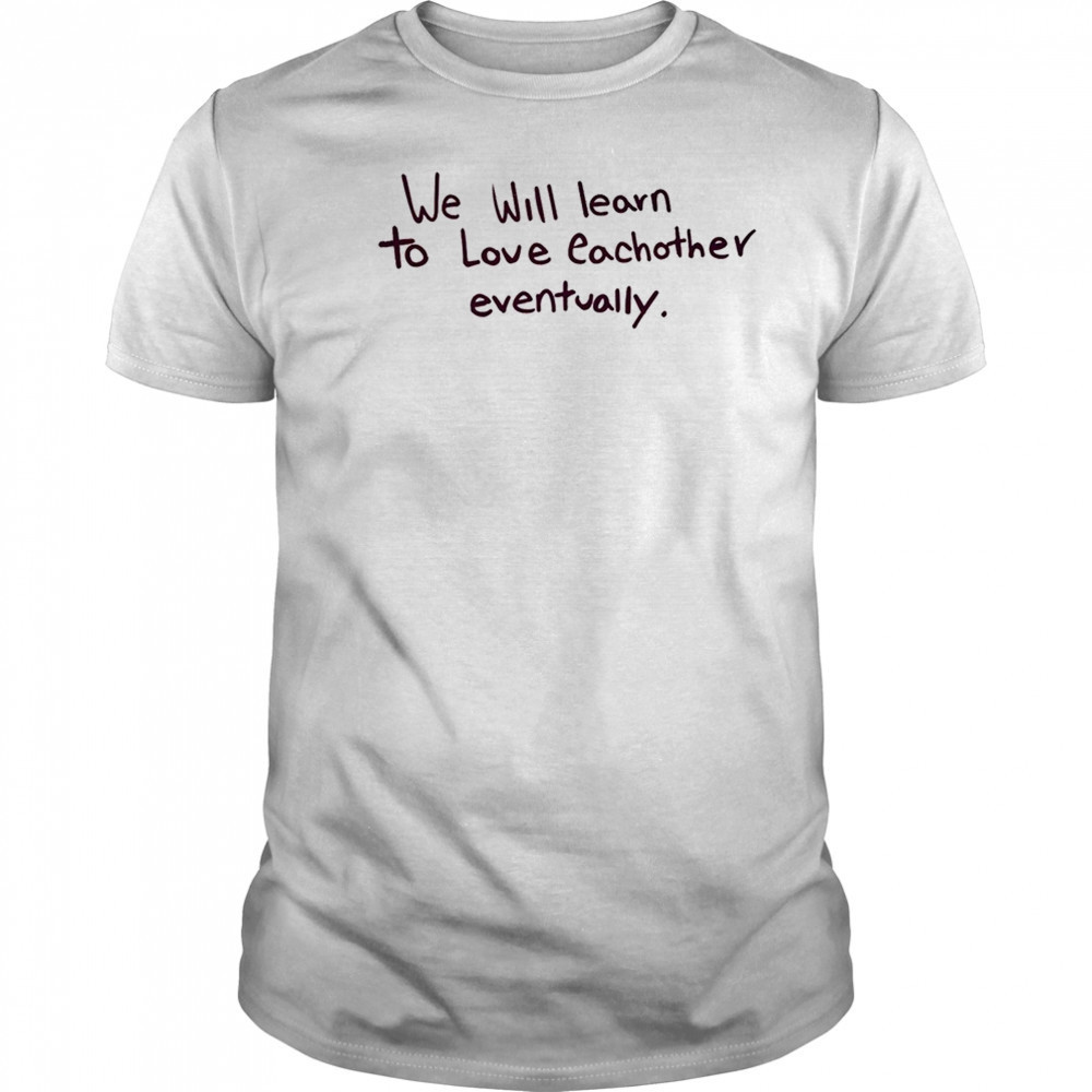 We will learn to love eachother eventually shirt