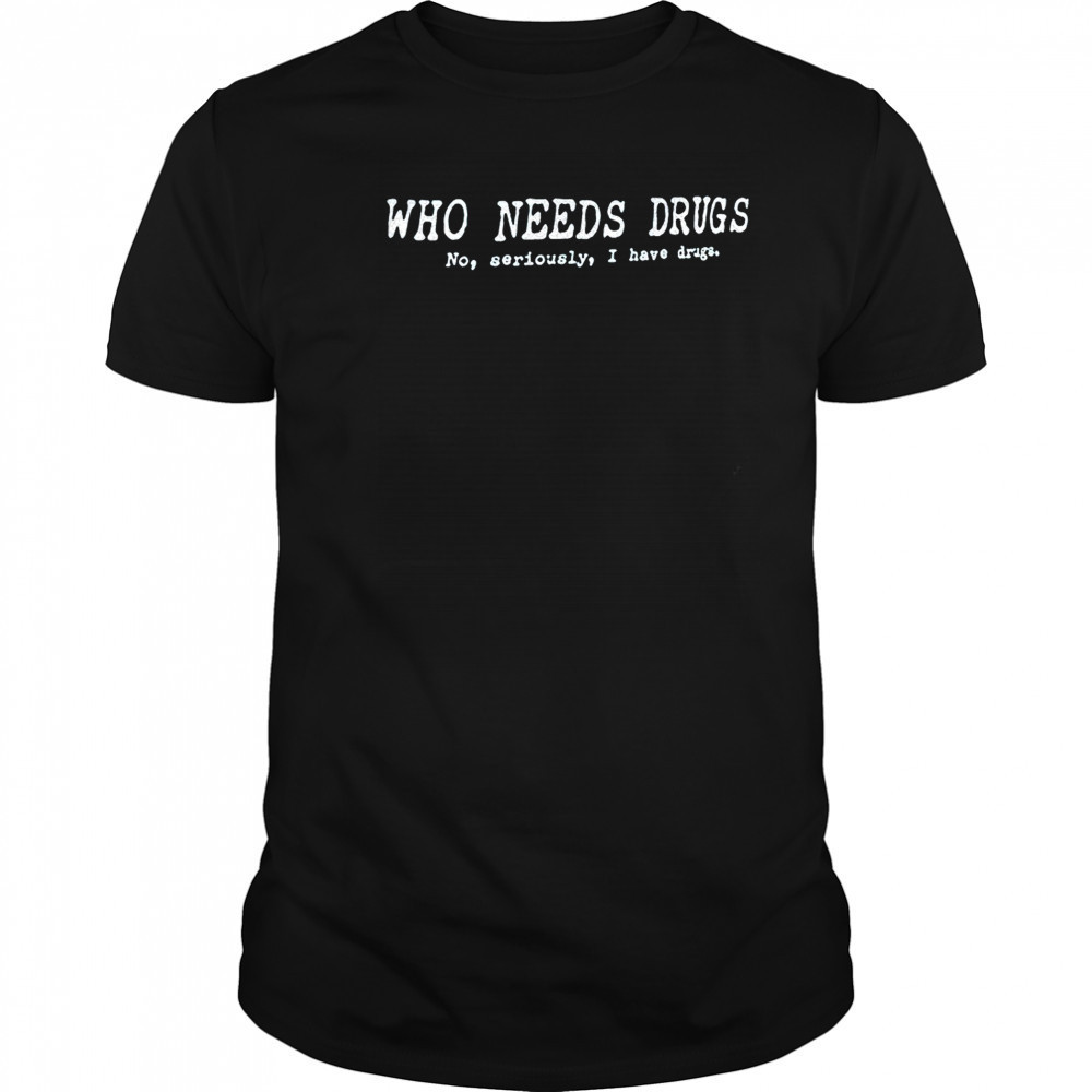 Who needs drugs no seriously I have drugs shirt