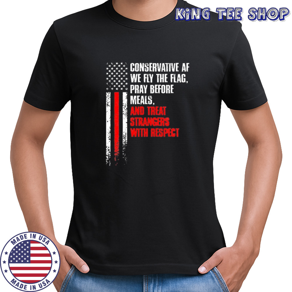 Conservative af we fly the flag pray before meals and treat strangers with respect shirt