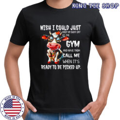 Cow wish i could just drop my body off at the gym and have them call me when it’s ready to be picked up shirt