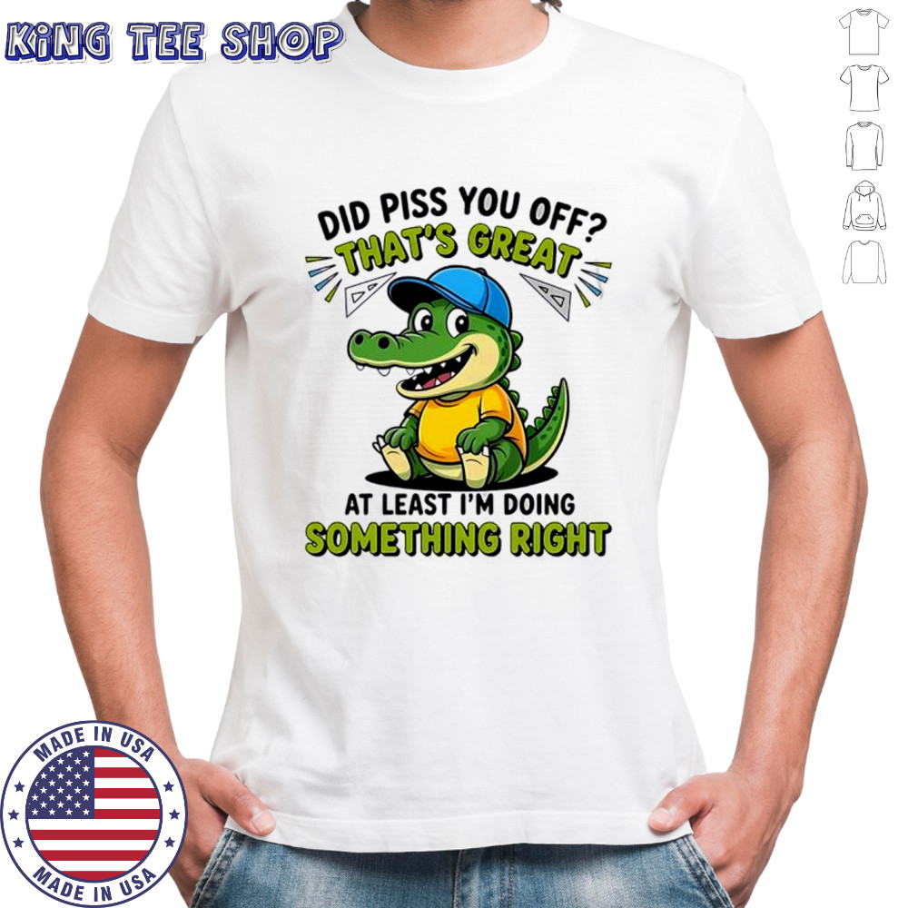 Crocodile did piss you off that’s great at least I’m doing something right cute shirt