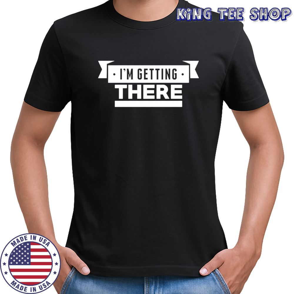 I’m getting there shirt