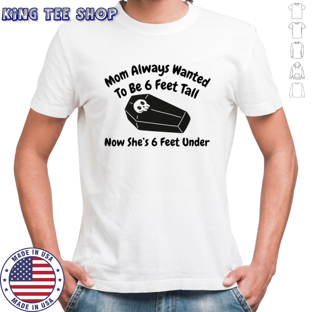 Mom always wanted to be 6 feet tall now she’s 6 feet under shirt