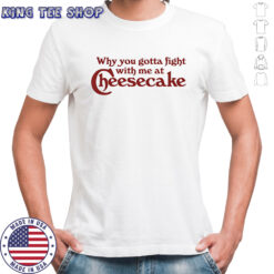 Why you gotta fight with me at cheesecake shirt