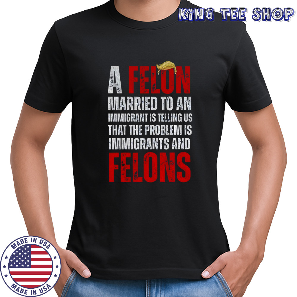 A felon married to an immigrant is telling us that the problem is immigrants and felons Anti Trump shirt