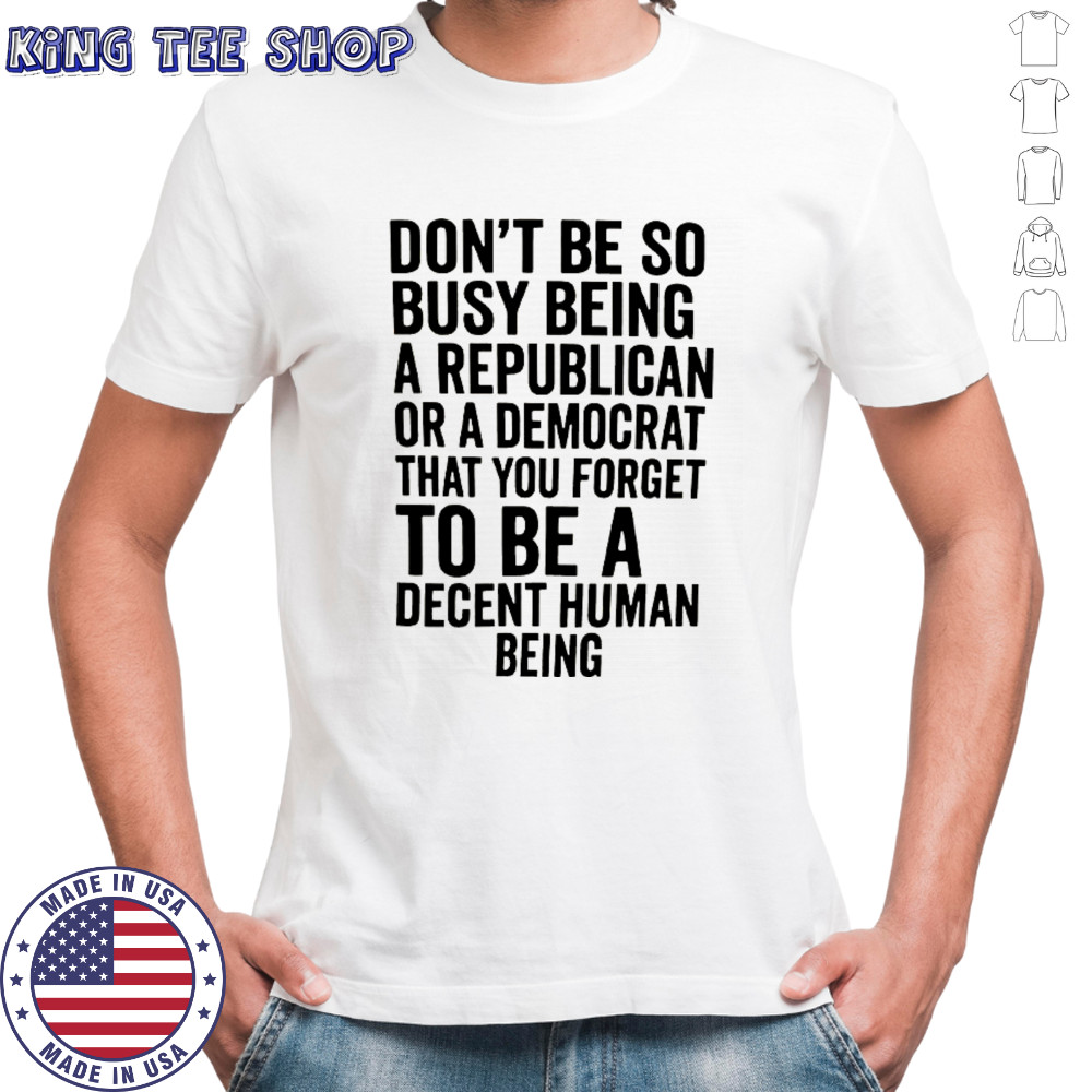 Don’t be so busy being a republican or a democrat that you forget to be a decent human being shirt