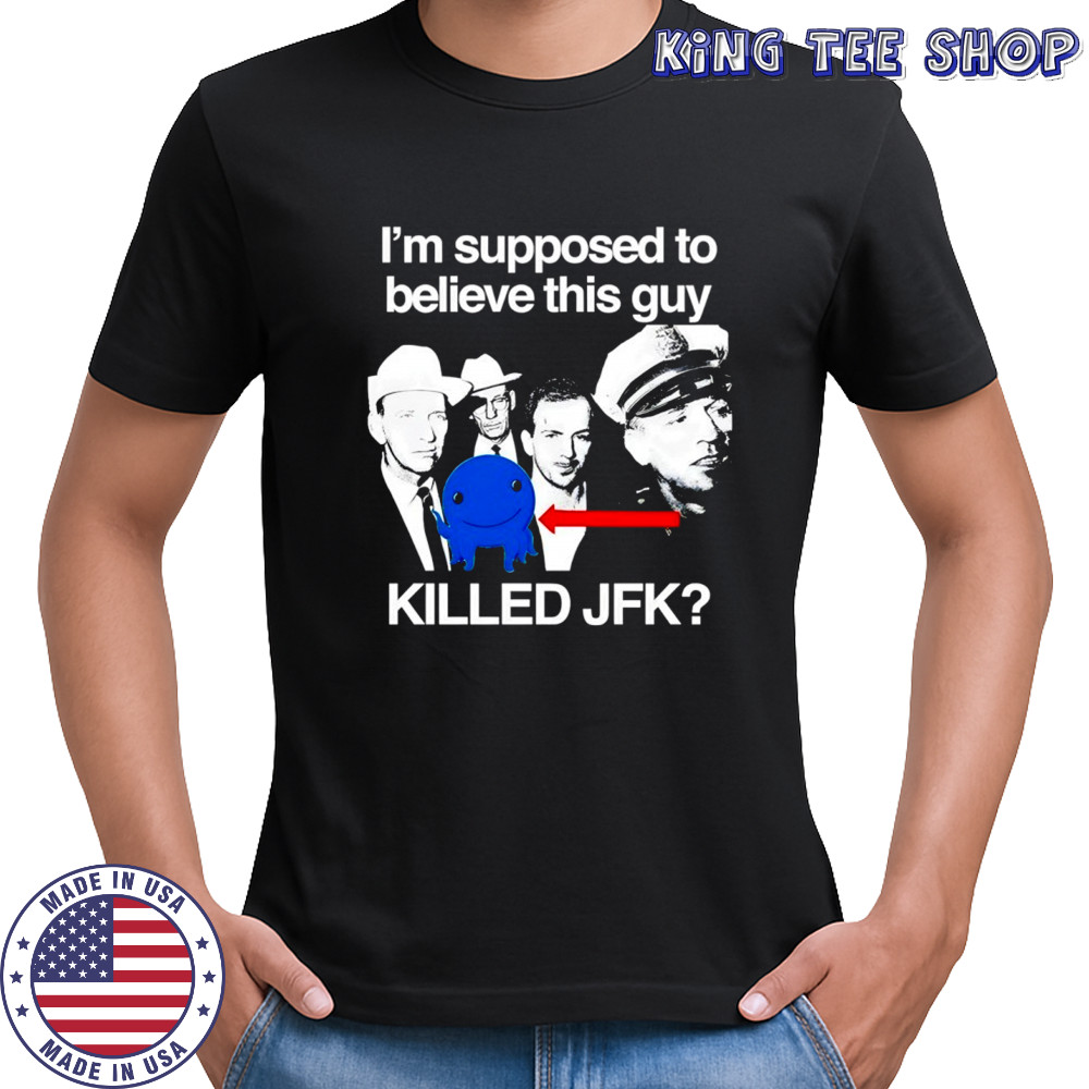 I’m supposed to believe this guy killed JFK shirt