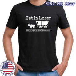Get in loser we’re going to die of dysentery history sarcastic shirt