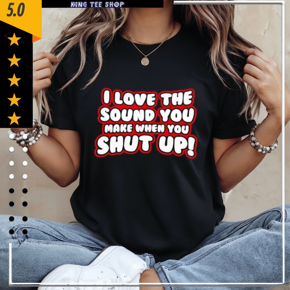 I Love The Sound You Make When You Shut Up shirt