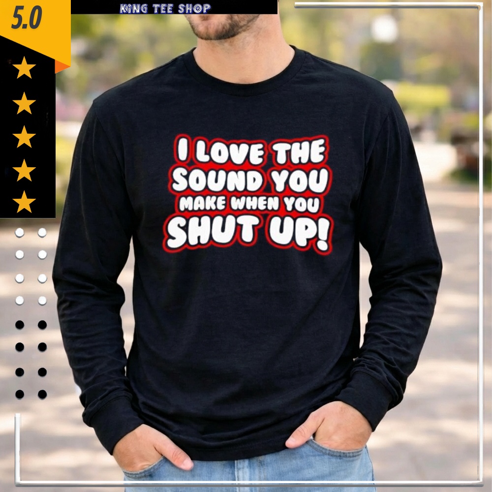 I Love The Sound You Make When You Shut Up shirt